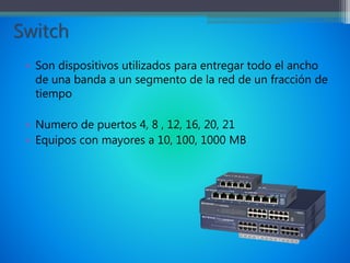 Switch
• Son dispositivos utilizados para entregar todo el ancho
de una banda a un segmento de la red de un fracción de
tiempo
• Numero de puertos 4, 8 , 12, 16, 20, 21
• Equipos con mayores a 10, 100, 1000 MB
 