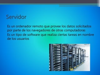 Servidor
Es un ordenador remoto que provee los datos solicitados
por parte de los navegadores de otras computadoras
Es un tipo de software que realiza ciertas tareas en nombre
de los usuarios
 