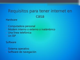 Requisitos para tener internet en
casa
Hardware
• Computadora personal
• Modem interno o externo o inalámbrico
• Una línea telefónica
• Un ISP
Software
• Sistema operativo
• Software de navegación
 