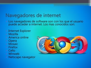 Navegadores de internet
• Los navegadores de software son con los que el usuario
puede acceder a internet. Los mas conocidos son:
• Internet Explorer
• Mozilla
• America online
• Opera
• Mosaic
• Firefox
• Cello
• Winweb
• Netscape navegator
 