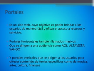 Portales
• Es un sitio web, cuyo objetivo es poder brindar a los
usuarios de manera fácil y eficaz el acceso a recursos y
servicios.
• Portales horizontales también llamados masivos
• Que se dirigen a una audiencia como AOL, ALTAVISTA,
YAHOO
• Y portales verticales que se dirigen a los usuarios para
ofrecer contenido de temas específicos como de música,
artes, cultura, finanzas
 
