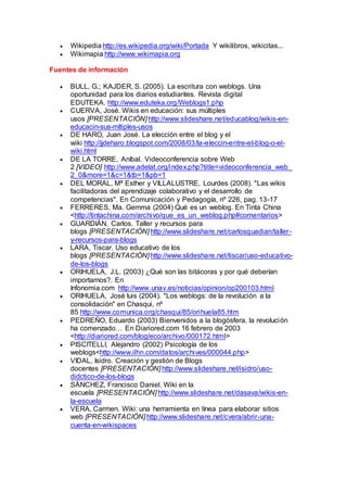  Wikipedia http://es.wikipedia.org/wiki/Portada Y wikilibros, wikicitas...
 Wikimapia http://www.wikimapia.org
Fuentes de información
 BULL, G.; KAJDER, S. (2005). La escritura con weblogs. Una
oportunidad para los diarios estudiantes. Revista digital
EDUTEKA. http://www.eduteka.org/Weblogs1.php
 CUERVA, José. Wikis en educación: sus múltiples
usos [PRESENTACIÓN] http://www.slideshare.net/educablog/wikis-en-
educacin-sus-mltiples-usos
 DE HARO, Juan José. La elección entre el blog y el
wiki http://jjdeharo.blogspot.com/2008/03/la-eleccin-entre-el-blog-o-el-
wiki.html
 DE LA TORRE, Aníbal. Videoconferencia sobre Web
2 [VIDEO] http://www.adelat.org/index.php?title=videoconferencia_web_
2_0&more=1&c=1&tb=1&pb=1
 DEL MORAL, Mª Esther y VILLALUSTRE, Lourdes (2008). "Las wikis
facilitadoras del aprendizaje colaborativo y el desarrollo de
competencias". En Comunicación y Pedagogía, nº 226, pag. 13-17
 FERRERES, Ma. Gemma (2004) Qué es un weblog. En Tinta China
<http://tintachina.com/archivo/que_es_un_weblog.php#comentarios>
 GUARDIÁN, Carlos. Taller y recursos para
blogs [PRESENTACIÓN] http://www.slideshare.net/carlosguadian/taller-
y-recursos-para-blogs
 LARA, Tiscar. Uso educativo de los
blogs [PRESENTACIÓN] http://www.slideshare.net/tiscar/uso-educativo-
de-los-blogs
 ORIHUELA, J.L. (2003) ¿Qué son las bitácoras y por qué deberían
importarnos?. En
Infonomia.com http://www.unav.es/noticias/opinion/op200103.html
 ORIHUELA, José luis (2004). "Los weblogs: de la revolución a la
consolidación" en Chasqui, nº
85 http://www.comunica.org/chasqui/85/orihuela85.htm
 PEDREÑO, Eduardo (2003) Bienvenidos a la blogósfera, la revolución
ha comenzado… En Diariored.com 16 febrero de 2003
<http://diariored.com/blog/eco/archivo/000172.html>
 PISCITELLI, Alejandro (2002) Psicología de los
weblogs<http://www.ilhn.com/datos/archives/000044.php>
 VIDAL, Isidro. Creación y gestión de Blogs
docentes [PRESENTACIÓN] http://www.slideshare.net/isidro/uso-
didctico-de-los-blogs
 SÁNCHEZ, Francisco Daniel. Wiki en la
escuela [PRESENTACIÓN] http://www.slideshare.net/dasava/wikis-en-
la-escuela
 VERA, Carmen. Wiki: una herramienta en línea para elaborar sitios
web [PRESENTACIÓN] http://www.slideshare.net/cvera/abrir-una-
cuenta-en-wikispaces
 