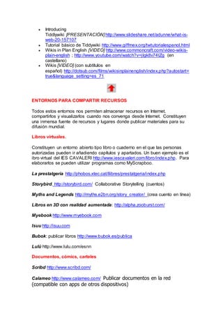  Introducing
Tiddlywiki [PRESENTACIÓN] http://www.slideshare.net/adunne/what-is-
web-20-157107
 Tutorial básico de Tiddywiki http://www.giffmex.org/twtutorialespanol.html
 Wikis in Plan English [VIDEO] http://www.commoncraft.com/video-wikis-
plain-english ; http://www.youtube.com/watch?v=jIgk8v74IZg (en
castellano)
 Wikis [VIDEO] (con subtítulos en
español) http://dotsub.com/films/wikisinplainenglish/index.php?autostart=
true&language_setting=es_71
ENTORNOS PARA COMPARTIR RECURSOS
Todos estos entornos nos permiten almacenar recursos en Internet,
compartirlos y visualizarlos cuando nos convenga desde Internet. Constituyen
una inmensa fuente de recursos y lugares donde publicar materiales para su
difusión mundial.
Libros virtuales.
Constituyen un entorno abierto tipo libro o cuaderno en el que las personas
autorizadas pueden ir añadiendo capítulos y apartados. Un buen ejemplo es el
ibro virtual del IES CAVALERI http://www.iescavaleri.com/libro/index.php. Para
elaborarlos se pueden utilizar programas como MyScrapboo.
La prestatgeria http://phobos.xtec.cat/llibres/prestatgeria/index.php
Storybird. http://storybird.com/ Collaborative Storytelling (cuentos)
Myths and Legends http://myths.e2bn.org/story_creator/ (crea cuento en línea)
Libros en 3D con realidad aumentada: http://alpha.zooburst.com/
Myebook http://www.myebook.com
Isuu http://isuu.com
Bubok: publicar libros http://www.bubok.es/publica
Lulú http://www.lulu.com/esnn
Documentos, cómics, carteles
Scribd http://www.scribd.com/
Calameo http://www.calameo.com/ Publicar documentos en la red
(compatible con apps de otros dispositivos)
 