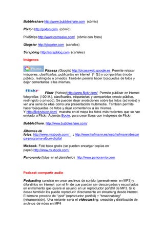 Bubbleshare http://www.bubbleshare.com (cómic)
Pixton http://pixton.com (cómic)
PikiStrips http://www.comeeko.com/ (cómic con fotos)
Glogster http://glogster.com (carteles)
Scrapblog http://scrapblog.com (carteles)
Imágenes
Picassa (Google) http://picasaweb.google.es Permite retocar
imágenes, clasificarlas, publicarlas en Internet (1 G.) y compartirlas (modo
público, restringido o privado). También permite hacer búsquedas de fotos y
dejar comentarios a las mismas.
Flickr (Yahoo) http://www.flickr.com/ Permite publicar en Internet
fotografías (100 M.), clasificarlas, etiquetarlas y compartirlas (modo público,
restringido o privado). Se pueden dejar anotaciones sobre las fotos (ad notes) y
ver una serie de ellas como una presentación multimedia. También permite
hacer búsquedas de fotos y dejar comentarios a las mismas.
Y http://flickrvision.com/ muestra en el mapa las fotos más recientes que se han
enviado a Flickr. Además Bookr, para crear libros con imágenes de Flickr.
BubbleShare. http://www.bubbleshare.com/
Álbumes de
fotos: http://www.mixbook.com/ ; http://www.hofmann.es/web/hofmann/descar
ga-programa-album-digital
Mixbook. Foto book gratis (se pueden encargar copias en
papel) http://www.mixbook.com/
Panoramio (fotos en el planisferio) http://www.panoramio.com
Podcast: compartir audio
Podcasting consiste en crear archivos de sonido (generalmente en MP3) y
difundirlos en Internet con el fin de que puedan ser descargados y escuchados
en el momento que quiera el usuario en un reproductor portátil de MP3. Si lo
desea también los puede reproducir directamente en streaming desde Internet.
El término procede de "ipod" (reproductor portátil) + "broadcasting"
(retransmisión). Una variante sería el videocasting: creación y distribución de
archivos de video en MP4
 
