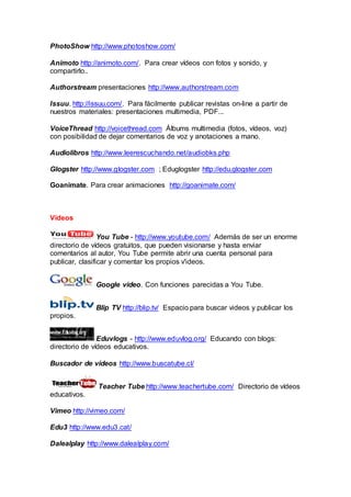 PhotoShow http://www.photoshow.com/
Animoto http://animoto.com/. Para crear vídeos con fotos y sonido, y
compartirlo..
Authorstream presentaciones http://www.authorstream.com
Issuu. http://issuu.com/. Para fácilmente publicar revistas on-line a partir de
nuestros materiales: presentaciones multimedia, PDF...
VoiceThread http://voicethread.com Álbums multimedia (fotos, vídeos, voz)
con posibilidad de dejar comentarios de voz y anotaciones a mano.
Audiolibros http://www.leerescuchando.net/audiobks.php
Glogster http://www.glogster.com ; Eduglogster http://edu.glogster.com
Goanimate. Para crear animaciones http://goanimate.com/
Vídeos
You Tube - http://www.youtube.com/ Además de ser un enorme
directorio de vídeos gratuitos, que pueden visionarse y hasta enviar
comentarios al autor, You Tube permite abrir una cuenta personal para
publicar, clasificar y comentar los propios v'ideos.
Google video. Con funciones parecidas a You Tube.
Blip TV http://blip.tv/ Espacio para buscar videos y publicar los
propios.
Eduvlogs - http://www.eduvlog.org/ Educando con blogs:
directorio de vídeos educativos.
Buscador de vídeos http://www.buscatube.cl/
Teacher Tube http://www.teachertube.com/ Directorio de vídeos
educativos.
Vimeo http://vimeo.com/
Edu3 http://www.edu3.cat/
Dalealplay http://www.dalealplay.com/
 