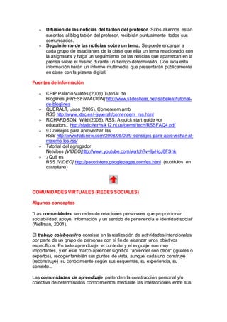  Difusión de las noticias del tablón del profesor. Si los alumnos están
suscritos al blog tablón del profesor, recibirán puntualmente todos sus
comunicados.
 Seguimiento de las noticias sobre un tema. Se puede encargar a
cada grupo de estudiantes de la clase que elija un tema relacionado con
la asignatura y haga un seguimiento de las noticias que aparezcan en la
prensa sobre el mismo durante un tiempo determinado. Con toda esta
información harán un informe multimedia que presentarán públicamente
en clase con la pizarra digital.
Fuentes de información
 CEIP Palacio Valdés (2006) Tutorial de
Bloglines [PRESENTACIÓN] http://www.slideshare.net/isabeleal/tutorial-
de-bloglines
 QUERALT, Joan (2005). Comencem amb
RSS http://www.xtec.es/~jqueralt/comencem_rss.html
 RICHARDSON, Wild (2006). RSS: A quick start guide vor
educators.. http://static.hcrhs.k12.nj.us/gems/tech/RSSFAQ4.pdf
 9 Consejos para aprovechar las
RSS http://wwwhatsnew.com/2008/05/09/9-consejos-para-aprovechar-al-
maximo-los-rss/
 Tutorial del agregador
Netvibes [VIDEO]http://www.youtube.com/watch?v=IjvHoJ6FShk
 ¿Qué es
RSS [VIDEO] http://pacoriviere.googlepages.com/es.html (subtítulos en
castellano)
COMUNIDADES VIRTUALES (REDES SOCIALES)
Algunos conceptos
"Las comunidades son redes de relaciones personales que proporcionan
sociabilidad, apoyo, información y un sentido de pertenencia e identidad social"
(Wellman, 2001).
El trabajo colaborativo consiste en la realización de actividades intencionales
por parte de un grupo de personas con el fin de alcanzar unos objetivos
específicos. En todo aprendizaje, el contexto y el lenguaje son muy
importantes, y en este marco aprender significa "aprender con otros" (iguales o
expertos), recoger también sus puntos de vista, aunque cada uno construye
(reconstruye) su conocimiento según sus esquemas, su experiencia, su
contexto...
Las comunidades de aprendizaje pretenden la construcción personal y/o
colectiva de determinados conocimientos mediante las interacciones entre sus
 