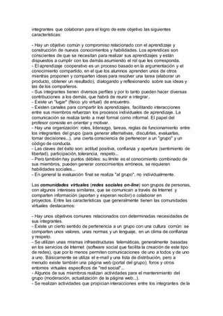 integrantes que colaboran para el logro de este objetivo las siguientes
características:
- Hay un objetivo común y compromiso relacionado con el aprendizaje y
construcción de nuevos conocimientos y habilidades. Los aprendices son
conscientes de que se necesitan para realizar sus aprendizajes y están
dispuestos a cumplir con los demás asumiendo el rol que les corresponda.
- El aprendizaje cooperativo es un proceso basado en la argumentación y el
conocimiento compartido, en el que los alumnos aprenden unos de otros
mientras proponen y comparten ideas para resolver una tarea (elaborar un
producto, obtener un resultado), dialogando y reflexionando sobre sus ideas y
las de los compañeros.
- Sus integrantes tienen diversos perfiles y por lo tanto pueden hacer diversas
contribuciones a los demás, que habrá de reunir e integrar..
- Existe un "lugar" (físico y/o virtual) de encuentro.
- Existen canales para compartir los aprendizajes, facilitando interacciones
entre sus miembros refuerzan los procesos individuales de aprendizaje. La
comunicación se realiza tanto a nivel formal como informal. El papel del
profesor consiste en orientar y motivar.
- Hay una organización: roles, liderazgo, tareas, reglas de funcionamiento entre
los integrantes del grupo (para generar alternativas, discutirlas, evaluarlas,
tomar decisiones...), una cierta consciencia de pertenecer a un "grupo" y un
código de conducta.
- Las claves del éxito son: actitud positiva, confianza y apertura (sentimiento de
libertad), participación, tolerancia, respeto...
- Pero también hay puntos débiles: su límite es el conocimiento combinado de
sus miembros, pueden generar conocimientos erróneos, se requieren
habilidades sociales...
- En general la evaluación final se realiza "al grupo", no individualmente.
Las comunidades virtuales (redes sociales on-line) son grupos de personas,
con algunos intereses similares, que se comunican a través de Internet y
comparten información (aportan y esperan recibir) o colaborar en
proyectos. Entre las características que generalmente tienen las comunidades
virtuales destacamos:
- Hay unos objetivos comunes relacionados con determinadas necesidades de
sus integrantes.
- Existe un cierto sentido de pertenencia a un grupo con una cultura común: se
comparten unos valores, unas normas y un lenguaje, en un clima de confianza
y respeto.
- Se utilizan unas mismas infraestructuras telemáticas, generalmente basadas
en los servicios de Internet (software social que facilita la creación de este tipo
de redes), que por lo menos permiten comunicaciones de uno a todos y de uno
a uno. Básicamente se utiliza el e-mail y una lista de distribución, pero a
menudo existe también una página web (portal del grupo), foros y otros
entornos virtuales específicos de "red social"...
- Algunos de sus miembros realizan actividades para el mantenimiento del
grupo (moderación, actualización de la página web...).
- Se realizan actividades que propician interacciones entre los integrantes de la
 