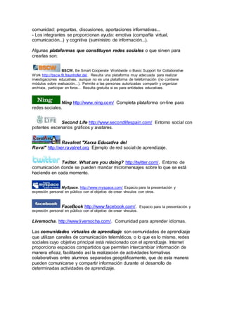 comunidad: preguntas, discusiones, aportaciones informativas...
- Los integrantes se proporcionan ayuda: emotiva (compañía virtual,
comunicación...) y cognitiva (suministro de información...).
Algunas plataformas que constituyen redes sociales o que sirven para
crearlas son:
BSCW, Be Smart Cooperate Worldwide o Basic Support for Collaborative
Work http://bscw.fit.fraunhofer.de/. Resulta una plataforma muy adecuada para realizar
investigaciones educativas, aunque no es una plataforma de teleformación (no contiene
módulos sobre evaluación...). Permite a las personas autorizadas compartir y organizar
archivos, participar en foros... Resulta gratuita si es para entidades educativas.
Ning http://www.ning.com/ Completa plataforma on-line para
redes sociales.
Second Life http://www.secondlifespain.com/ Entorno social con
potentes escenarios gráficos y avatares.
Ravalnet "Xarxa Educativa del
Raval" http://xer.ravalnet.org Ejemplo de red social de aprendizaje.
Twitter. What are you doing? http://twitter.com/. Entorno de
comunicación donde se pueden mandar micromensajes sobre lo que se está
haciendo en cada momento.
MySpace. http://www.myspace.com/ Espacio para la presentación y
expresión personal en público con el objetivo de crear vínculos con otros.
FaceBook http://www.facebook.com/. Espacio para la presentación y
expresión personal en público con el objetivo de crear vínculos.
Livemocha. http://www.livemocha.com/. Comunidad para aprender idiomas.
Las comunidades virtuales de aprendizaje son comunidades de aprendizaje
que utilizan canales de comunicación telemáticos, o lo que es lo mismo, redes
sociales cuyo objetivo principal está relacionado con el aprendizaje. Internet
proporciona espacios compartidos que permiten intercambiar información de
manera eficaz, facilitando así la realización de actividades formativas
colaborativas entre alumnos separados geográficamente, que de esta manera
pueden comunicarse y compartir información durante el desarrollo de
determinadas actividades de aprendizaje.
 