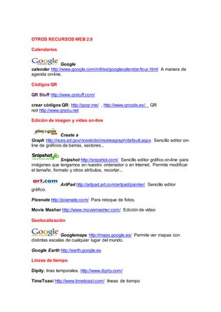 OTROS RECURSOS WEB 2.0
Calendarios
Google
calendar http://www.google.com/intl/es/googlecalendar/tour.html A manera de
agenda on-line.
Códigos QR
QR Stuff http://www.qrstuff.com/
crear códigos QR: http://goqr.me/ , http://www.qrcode.es/ QR
red http://www.qredu.net
Edición de imagen y vídeo on-line
Create a
Graph http://nces.ed.gov/nceskids/createagraph/default.aspx Sencillo editor on-
line de gráficos de barras, sectores...
Snipshot http://snipshot.com/ Sencillo editor gráfico on-line para
imágenes que tengamos en nuestro ordenador o en Internet. Permite modificar
el tamaño, formato y otros atributos, recortar...
ArtPad http://artpad.art.com/artpad/painter/ Sencillo editor
gráfico.
Pixenate http://pixenate.com/ Para retoque de fotos.
Movie Masher http://www.moviemasher.com/ Edición de vídeo
Geolocalización
Googlemaps http://maps.google.es/ Permite ver mapas con
distintas escalas de cualquier lugar del mundo.
Google Earth http://earth.google.es
Líneas de tiempo
Dipity, tiras temporales. http://www.dipity.com/
TimeToast http://www.timetoast.com/ líneas de tiempo
 