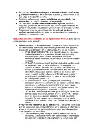  Proporciona espacios on-line para el almacenamiento, clasificación
y publicación/difusión de contenidos textuales y audiovisuales, a los
que luego todos podrán acceder.
 Facilita la realización de nuevas actividades de aprendizaje y de
evaluación y la creación de redes de aprendizaje.
 Se desarrollan y mejoran las competencias digitales, desde la
búsqueda y selección de información y su proceso para convertirla en
conocimiento, hasta su publicación y transmisión por diversos soportes.
 Proporciona entornos para el desarrollo de redes de centros y
profesores donde reflexionar sobre los temas educativos, ayudarse y
elaborar y compartir recursos.
Requisitos para el uso didáctico de las aplicaciones Web 2.0. Si no se dan
estos requisitos, no se utilizarán.
 Infraestructuras. El aprovechamiento óptimo de la Web 2.0 basada en
las interacciones personales, exige el trabajo individual o en pequeño
grupo ante un ordenador y en el ciberespacio. Por ello se requiere:
o EN EL CENTRO DOCENTE. Una intranet educativa, y las aulas
de clase deberían tener conexión a Internet y ordenadores
suficientes para los estudiantes (desplazarse al aula de
informática resulta incómodo y suele inhibir la utilización de estos
recursos).
o EN CASA. A veces convendrá que los estudiantes puedan seguir
trabajando en casa, necesitarán disponer de ordenador con
conexión a Internet. También será necesario para familias y
escuela que puedan estar en contacto on-line. Por ello, deberían
intensificarse las ayudas estatales para que las familias con
menos recursos puedan adquirir un ordenador para su casa y
sería deseable que hubiera una conexión a Internet de baja
velocidad gratuita para todos.
o EL PROFESORADO. Para poder preparar materiales y
actividades y hacer el seguimiento de los trabajos virtuales de los
estudiantes, el profesorado necesitará tener un buen equipo
siempre a su disposición en el centro y también en su casa (se
sugiere que disponga de un ordenador portátil).
o LA CIUDAD. Conviene que los municipios dispongan de una red
de mediatecas (bibliotecas, centros cívicos, zonas wifi...) donde
todos los ciudadanos puedan acceder a Internet cuando lo
necesiten. De esta manera, se compensa un poco la brecha
digital que sufren quienes no disponen de conexión a Internet en
su casa.
 Competencias necesarias de los estudiantes. Trabajando con la Web
2.0, los estudiantes serán más autónomos en el acceso a la información
y para la construcción de sus conocimientos, pero para ello necesitan
unas competencias específicas:
o Competencias digitales: navegar (buscar, seleccionar, valorar...
en Internet), procesar la información con los medios informáticos
para elaborar su conocimiento, expresarse y comunicarse con
 