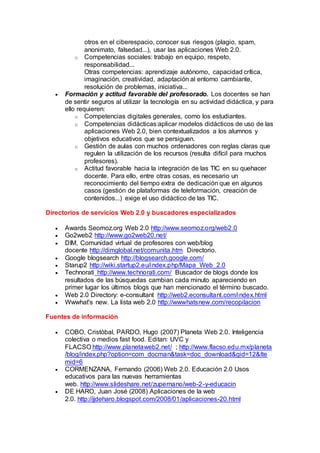 otros en el ciberespacio, conocer sus riesgos (plagio, spam,
anonimato, falsedad...), usar las aplicaciones Web 2.0.
o Competencias sociales: trabajo en equipo, respeto,
responsabilidad...
Otras competencias: aprendizaje autónomo, capacidad crítica,
imaginación, creatividad, adaptación al entorno cambiante,
resolución de problemas, iniciativa...
 Formación y actitud favorable del profesorado. Los docentes se han
de sentir seguros al utilizar la tecnología en su actividad didáctica, y para
ello requieren:
o Competencias digitales generales, como los estudiantes.
o Competencias didácticas:aplicar modelos didácticos de uso de las
aplicaciones Web 2.0, bien contextualizados a los alumnos y
objetivos educativos que se persiguen.
o Gestión de aulas con muchos ordenadores con reglas claras que
regulen la utilización de los recursos (resulta difícil para muchos
profesores).
o Actitud favorable hacia la integración de las TIC en su quehacer
docente. Para ello, entre otras cosas, es necesario un
reconocimiento del tiempo extra de dedicación que en algunos
casos (gestión de plataformas de teleformación, creación de
contenidos...) exige el uso didáctico de las TIC.
Directorios de servicios Web 2.0 y buscadores especializados
 Awards Seomoz.org Web 2.0 http://www.seomoz.org/web2.0
 Go2web2 http://www.go2web20.net/
 DIM, Comunidad virtual de profesores con web/blog
docente http://dimglobal.net/comunita.htm Directorio.
 Google blogsearch http://blogsearch.google.com/
 Starup2 http://wiki.startup2.eu/index.php/Mapa_Web_2.0
 Technorati http://www.technorati.com/ Buscador de blogs donde los
resultados de las búsquedas cambian cada minuto apareciendo en
primer lugar los últimos blogs que han mencionado el término buscado.
 Web 2.0 Directory: e-consultant http://web2.econsultant.com/index.html
 Wwwhat's new. La lista web 2.0 http://wwwhatsnew.com/recopilacion
Fuentes de información
 COBO, Cristóbal, PARDO, Hugo (2007) Planeta Web 2.0. Inteligencia
colectiva o medios fast food. Editan: UVC y
FLACSO http://www.planetaweb2.net/ ; http://www.flacso.edu.mx/planeta
/blog/index.php?option=com_docman&task=doc_download&gid=12&Ite
mid=6
 CORMENZANA, Fernando (2006) Web 2.0. Educación 2.0 Usos
educativos para las nuevas herramientas
web. http://www.slideshare.net/zupernano/web-2-y-educacin
 DE HARO, Juan José (2008) Aplicaciones de la web
2.0. http://jjdeharo.blogspot.com/2008/01/aplicaciones-20.html
 