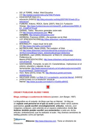  DE LA TORRE, Aníbal. Web Educativa
2.0 http://adelat.org/wiki/index.php?title=Portada
 EDUCASTUR Web 2.0 y
educación [VIDEO] http://blog.educastur.es/blog/2007/06/18/web-20-y-
educacion/
 FUMERO, Antonio, ROCA, Genís (2007). Web 2.0. Fundación
Orange. http://www.fundacionauna.com/areas/25_publicaciones/WEB_D
EF_COMPLETO.pdf
 GARAIO, Txetxu. Recursos generales sobre web
2.0 http://arigara.wikispaces.com Muy
completo. http://arigara.wikispaces.com/
 HERRERA, Francisco (2006). ¿Se aprende con la Web
2.0? [PRESENTACIÓN] http://www.slideshare.net/jquemada/introduccio
n-al-web-20
 INTERNALITY. mapa visual de la web
2.0 http://www.internality.com/web20/
 MSTRICKLAND, Marta (2008), The evolution of Web
3.0 http://www.slideshare.net/mstrickland/the-evolution-of-web-
30?from=email&type=share_slideshow&subtype=slideshow
 QUEMADA, Juan (2006). Introducción al Web 2.0. Universidad
Politécnica de
Madrid [PRESENTACIÓN] . http://www.slideshare.net/jquemada/introduc
cion-al-web-20
 SANTAMARÍA, Fernando. la web 2.0. Características, implicancias en el
entorno educativo y algunas de sus
herramientas http://www.iesevevirtual.edu.ar/virtualeduca/ponencias200
6/La%20Web20_Santamaria.pdf
 VILÀ, Núria (2010). Eines TIC http://literatura.gretel.cat/made-
gretel/eines-tic
 WESTHOR (2006). La Web 2.0: La revolución social de Internet [VIDEO]
 [VIDEO] Web 2.0 La revolución social de
Internet http://www.youtube.com/watch?v=OwWbvdllHVE
CREAR Y PUBLICAR: BLOGS Y WIKIS
Blogs, weblogs o cuadernos de bitácora (pionero: Jorn Barger, 1997)
La blogosfera es el conjunto de blogs que hay en Internet. Un blog es
un espacio web personal en el que su autor (puede haber varios autores
autorizados) puede escribir cronológicamente artículos, noticias...(con
imágenes y enlaces), pero además es un espacio colaborativo donde los
lectores también pueden escribir sus comentarios a cada uno de los
artículos (entradas/post) que ha realizado el autor. Hay diversos servidores de
weblog gratuitos como por ejemplo:
Bitácoras http://www.bitacoras.com Tiene un directorio de
Educación.
 