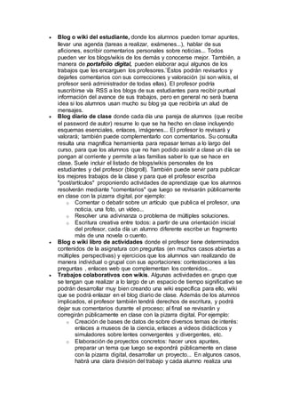  Blog o wiki del estudiante, donde los alumnos pueden tomar apuntes,
llevar una agenda (tareas a realizar, exámenes...), hablar de sus
aficiones, escribir comentarios personales sobre noticias... Todos
pueden ver los blogs/wikis de los demás y conocerse mejor. También, a
manera de portafolio digital, pueden elaborar aquí algunos de los
trabajos que les encarguen los profesores.¨Éstos podrán revisarlos y
dejarles comentarios con sus correcciones y valoración (si son wikis, el
profesor será administrador de todas ellas). El profesor podría
suscribirse vía RSS a los blogs de sus estudiantes para recibir puntual
información del avance de sus trabajos, pero en general no será buena
idea si los alumnos usan mucho su blog ya que recibiría un alud de
mensajes.
 Blog diario de clase donde cada día una pareja de alumnos (que recibe
el password de autor) resume lo que se ha hecho en clase incluyendo
esquemas esenciales, enlaces, imágenes... El profesor lo revisará y
valorará; también puede complementarlo con comentarios. Su consulta
resulta una magnífica herramienta para repasar temas a lo largo del
curso, para que los alumnos que no han podido asistir a clase un día se
pongan al corriente y permite a las familias saber lo que se hace en
clase. Suele incluir el listado de blogs/wikis personales de los
estudiantes y del profesor (blogroll). También puede servir para publicar
los mejores trabajos de la clase y para que el profesor escriba
"post/artículos" proponiendo actividades de aprendizaje que los alumnos
resolverán mediante "comentarios" que luego se revisarán públicamente
en clase con la pizarra digital, por ejemplo:
o Comentar o debatir sobre un artículo que publica el profesor, una
noticia, una foto, un vídeo...
o Resolver una adivinanza o problema de múltiples soluciones.
o Escritura creativa entre todos: a partir de una orientación inicial
del profesor, cada día un alumno diferente escribe un fragmento
más de una novela o cuento.
 Blog o wiki libro de actividades donde el profesor tiene determinados
contenidos de la asignatura con preguntas (en muchos casos abiertas a
múltiples perspectivas) y ejercicios que los alumnos van realizando de
manera individual o grupal con sus aportaciones: contestaciones a las
preguntas , enlaces web que complementan los contenidos...
 Trabajos colaborativos con wikis. Algunas actividades en grupo que
se tengan que realizar a lo largo de un espacio de tiempo significativo se
podrán desarrollar muy bien creando una wiki específica para ello, wiki
que se podrá enlazar en el blog diario de clase. Además de los alumnos
implicados, el profesor también tendrá derechos de escritura, y podrá
dejar sus comentarios durante el proceso; al final se revisarán y
corregirán públicamente en clase con la pizarra digital. Por ejemplo:
o Creación de bases de datos de sobre diversos temas de interés:
enlaces a museos de la ciencia, enlaces a videos didácticos y
simuladores sobre lentes convergentes y divergentes, etc.
o Elaboración de proyectos concretos: hacer unos apuntes,
preparar un tema que luego se expondrá públicamente en clase
con la pizarra digital, desarrollar un proyecto... En algunos casos,
habrá una clara división del trabajo y cada alumno realiza una
 