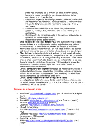 parte y se encargará de la revisión de otras. En otros casos,
habrá una marco más abierto para las aportaciones de los
estudiantes a la obra colectiva.
o Desarrollar proyectos de investigación en colaboración orientados
a la resolución de problemas, estudios de caso... en los que cada
integrante del grupo presenta y comparte sus perspectivas y
soluciones.
o Elaboración de materiales entre profesores y estudiantes:
glosarios, enciclopedias, manuales, enlaces de interés para la
asignatura...
o Coordinación del periódico escolar o de cualquier actividad en la
que haya un comité organizador.
o Hacer brainstorning sobre un tema.
 Blog del periódico escolar del centro. Como cualquier otro periódico
escolar da lugar a la implicación de muchos estudiantes, que deben
organizarse bajo la supervisión de algunos profesores y realizarán
interesantes actividades educativas. En este caso además, los lectores
podrán opinar dejando sus comentarios a los artículos que se publiquen.
 Blog del centro docente (similar a la web de centro), donde el centro
se presenta a la comunidad educativa, y especialmente a los padres de
sus alumnos, informando de su organización y actividades. Suele incluir
enlaces a los blogs/wikis/webs docentes de su profesorado y a los blogs
diario de clase. La posibilidad de publicar noticias/artículos donde los
familiares si lo desean puedan dejar sus comentarios, facilita la
comunicación escuela-familias.
 La wiki como portafolio digital que recoge los trabajos (individuales y
colaborativos) de diversos estudiantes y constituye además el espacio
para su valoración por los compañeros (peer to peer) y por el profesor, y
para el intercambio de comentarios entre todos.
 La wiki como espacio de trabajo compartido en las
investigaciones del profesorado, donde coordinar las aportaciones de
los investigadores y donde cada uno puede ir actualizando sus aportes y
comentando los de los demás
Ejemplos de weblogs y wikis
 Artienlaces http://artenlaces.blogspot.com/ (educación artística, Ángeles
Saura)
 Aulablog http://www.aulablog.com
 Aulawiki21 http://aulablog21.wikispaces.com/ (de Francisco Muñoz)
 Boulesis http://www.boulesis.com (filosofía)
 Crear wiki http://aulawiki.wikispaces.com/CrearWiki
 Internet como recurso
educativo http://internetrecursoeducativo.blogia.com/ (Francisco Ruiz
Rey)
 Las letras y las cosas http://www.auladeletras.net/blog (lengua y
literatura, José M González)
 TiddlyWiki de Paco
Riviere http://pacoriviere.googlepages.com/TiddlyWikiCA.html (Paco
Riviere)
 