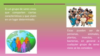 Es un grupo de seres vivos
que comparten ciertas
características y que viven
en un lugar determinado.
Éstas pueden ser de
personas, animales,
plantas, insectos, o
bacterias, en general a
cualquier grupo de seres
vivos se les considera
 