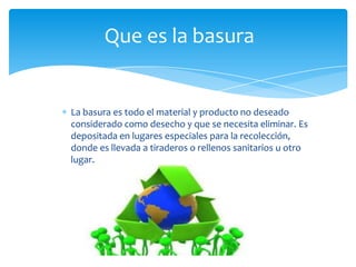Que es la basura

La basura es todo el material y producto no deseado
considerado como desecho y que se necesita eliminar. Es
depositada en lugares especiales para la recolección,
donde es llevada a tiraderos o rellenos sanitarios u otro
lugar.

 