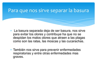 Para que nos sirve separar la basura

La basura separada deja de ser basura, nos sirve
para evitar los olores y contribuye ha que no se
despidan los malos olores que atraen a las plagas
como son las ratas, las moscas y las cucarachas.
También nos sirve para prevenir enfermedades
respiratorias y entre otras enfermedades mas
graves.

 