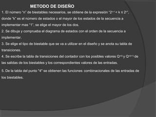 1. El número “n” de biestables necesarios, se obtiene de la expresión “2n-1
< k ≤ 2n
”,
donde “k” es el número de estados o el mayor de los estados de la secuencia a
implementar mas “1”, se elige el mayor de los dos.
2. Se dibuja y comprueba el diagrama de estados con el orden de la secuencia a
implementar.
3. Se elige el tipo de biestable que se va a utilizar en el diseño y se anota su tabla de
transiciones.
4. Se escribe la tabla de transiciones del contador con los posibles valores Qn(t)
y Qn(t+1)
de
las salidas de los biestables y los correspondientes valores de las entradas.
5. De la tabla del punto "4" se obtienen las funciones combinacionales de las entradas de
los biestables.
METODO DE DISEÑO
 