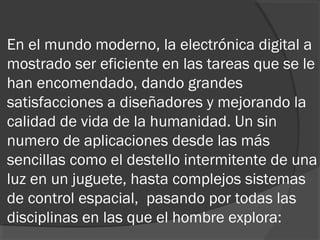 En el mundo moderno, la electrónica digital a
mostrado ser eficiente en las tareas que se le
han encomendado, dando grandes
satisfacciones a diseñadores y mejorando la
calidad de vida de la humanidad. Un sin
numero de aplicaciones desde las más
sencillas como el destello intermitente de una
luz en un juguete, hasta complejos sistemas
de control espacial, pasando por todas las
disciplinas en las que el hombre explora:  
 