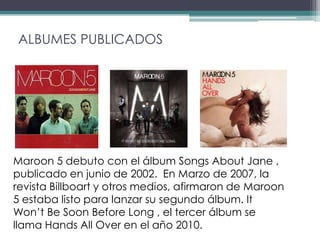 ALBUMES PUBLICADOS




Maroon 5 debuto con el álbum Songs About Jane ,
publicado en junio de 2002. En Marzo de 2007, la
revista Billboart y otros medios, afirmaron de Maroon
5 estaba listo para lanzar su segundo álbum. It
Won’t Be Soon Before Long , el tercer álbum se
llama Hands All Over en el año 2010.
 