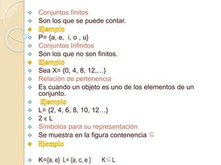  Conjuntos finitos
 Son los que se puede contar.
 P= {a, e, i, o , u}
 Conjuntos Infinitos
 Son los que no son finitos.
 Sea X= {0, 4, 8, 12,…}
 Relación de pertenencia
 Es cuando un objeto es uno de los elementos de un
conjunto.

 L= {2, 4, 6, 8, 10, 12…}
 2 є L
 Símbolos para su representación
 Se muestra en la figura contenencia ⊆
 K={a, e} L= {a, c, e } K⊆L
 