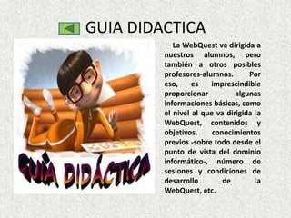 GUIA DIDACTICA
            La WebQuest va dirigida a
         nuestros alumnos, pero
         también a otros posibles
         profesores-alumnos.       Por
         eso,     es   imprescindible
         proporcionar          algunas
         informaciones básicas, como
         el nivel al que va dirigida la
         WebQuest, contenidos y
         objetivos,     conocimientos
         previos -sobre todo desde el
         punto de vista del dominio
         informático-, número de
         sesiones y condiciones de
         desarrollo        de        la
         WebQuest, etc.
 