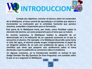 INTRODUCCION
           Cumple dos objetivos: orientar al alumno sobre los contenidos
de la WebQuest, el tema central de aprendizaje y el ámbito que abarca e
incrementar su motivación por la actividad, haciendo que parezca
atractiva, asequible e importante para su formación.
Esta parte de la WebQuest tiene, por tanto, como finalidad captar la
atención del alumno, así como prepararle para el tema que se tratará.
En muchas ocasiones, la WebQuest implica la adopción de un
determinado rol o la indicación de un supuesto escenario en el que se
encuentra el alumno. Por ejemplo: si la WebQuest desarrolla como tema
el ciclo del agua, el alumno puede ocupar imaginariamente el papel de
un dirigente político de un país con problemas de aguas, o el de un
científico que tiene que preparar una conferencia sobre el tema
destinada a que la población se conciencie sobre el problema.
En algunas ocasiones, en la introducción también se incluye lo que
Dodge llamaba The Big Question (la Gran Pregunta): una cuestión sobre
la que se va a organizar la WebQuest.
 