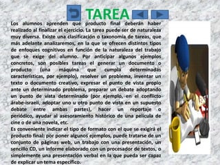 TAREA
Los alumnos aprenden qué producto final deberán haber
realizado al finalizar el ejercicio. La tarea puede ser de naturaleza
muy diversa. Existe una clasificación o taxonomía de tareas, que
más adelante analizaremos, en la que se ofrecen distintos tipos
de enfoques cognitivos en función de la naturaleza del trabajo
que se exige del alumno. Por anticipar algunos ejemplos
concretos, son posibles tareas el generar un documento o
producto      (una     máquina        que    cumpla     determinadas
características, por ejemplo), resolver un problema, inventar un
texto o documento creativo, expresar el punto de vista propio
ante un determinado problema, preparar un debate adoptando
un punto de vista determinado (por ejemplo, en el conflicto
árabe-israelí, adoptar uno u otro punto de vista en un supuesto
debate entre ambas partes), hacer un reportaje o
periódico, ayudar al asesoramiento histórico de una película de
cine o de una novela, etc.
Es conveniente indicar el tipo de formato con el que se exigirá el
producto final: por poner algunos ejemplos, puede tratarse de un
conjunto de páginas web, un trabajo con una presentación, un
sencillo CD, un informe elaborado con un procesador de textos, o
simplemente una presentación verbal en la que pueda ser capaz
de explicar un tema específico.
 