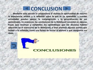 CONCLUSION
      Mediante esta sección se proporciona al alumno la oportunidad de resumir
la experiencia, animar a la reflexión sobre lo que se ha aprendido, y cuantas
actividades puedan apoyar la metacognición y la generalización de sus
aprendizajes. En ocasiones, las conclusiones de la WebQuest consisten en algunas
frases que resumen y completan los aprendizajes que los alumnos habrán
adquirido en el transcurso de la WebQuest, o bien plantear algunos puntos que
inciten a la reflexión, como una forma de incitar al alumno a que reorganice sus
ideas.
 