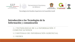 Introducción a las Tecnologías de la
Información y comunicación
1.1 TECNOLOGÍAS DE LA INFORMACIÓN Y
COMUNICACIONES
1.2 SISTEMAS DE INFORMACIÓN GERENCIAL
1.3 REDES
1.4 INTERNET
Tecnológico de Estudios Superiores de Cuautitlán Izcalli
 