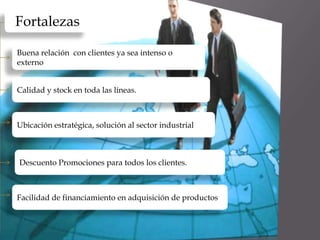 •Calidad en los productos


     Fortalezas

      Buena relación con clientes ya sea intenso o
      externo


      Calidad y stock en toda las líneas.



      Ubicación estratégica, solución al sector industrial



       Descuento Promociones para todos los clientes.



      Facilidad de financiamiento en adquisición de productos
 