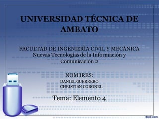 UNIVERSIDAD TÉCNICA DE
       AMBATO

FACULTAD DE INGENIERÍA CIVIL Y MECÁNICA
    Nuevas Tecnologías de la Información y
              Comunicación 2

                NOMBRES:
              DANIEL GUERRERO
              CHRISTIAN CORONEL


           Tema: Elemento 4
 