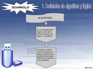 DESARROLLO



              ALGORITMO




             Es un procedimiento
             seguro y en cierta
             forma mecánica, de
             lograr un resultado.




             También se define
             como el conjunto de
             pasos, operaciones o
             procedimientos para
             obtener una solución
             a un problema.
 
