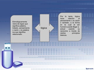 Por lo tanto, lógica
                                 hace      relación      el
                                 pensamiento o la razón
Etimológicamente
                                 o también, a la forma
viene de logos que
                                 en la cual el ser
significa palabra,
                                 humano puede llegar a
tratado, pensamiento    lógica   actuar     usando      su
o razón, y la palabra
                                 raciocinio a través de
ica que significa
                                 ciertos        principios
relacionado.
                                 básicos.
 