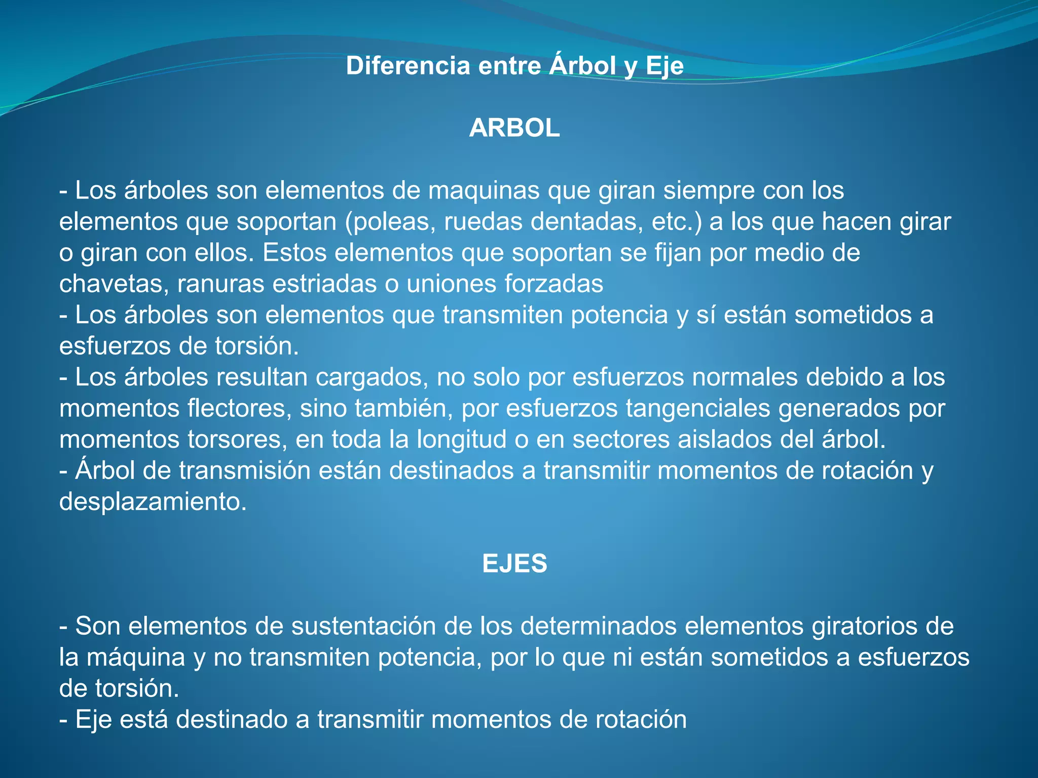 Diferencia entre Árbol y Eje
ARBOL
- Los árboles son elementos de maquinas que giran siempre con los
elementos que soportan (poleas, ruedas dentadas, etc.) a los que hacen girar
o giran con ellos. Estos elementos que soportan se fijan por medio de
chavetas, ranuras estriadas o uniones forzadas
- Los árboles son elementos que transmiten potencia y sí están sometidos a
esfuerzos de torsión.
- Los árboles resultan cargados, no solo por esfuerzos normales debido a los
momentos flectores, sino también, por esfuerzos tangenciales generados por
momentos torsores, en toda la longitud o en sectores aislados del árbol.
- Árbol de transmisión están destinados a transmitir momentos de rotación y
desplazamiento.
EJES
- Son elementos de sustentación de los determinados elementos giratorios de
la máquina y no transmiten potencia, por lo que ni están sometidos a esfuerzos
de torsión.
- Eje está destinado a transmitir momentos de rotación