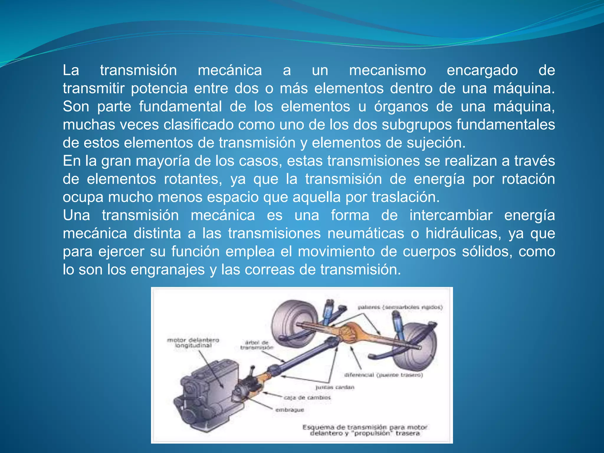 La transmisión mecánica a un mecanismo encargado de
transmitir potencia entre dos o más elementos dentro de una máquina.
Son parte fundamental de los elementos u órganos de una máquina,
muchas veces clasificado como uno de los dos subgrupos fundamentales
de estos elementos de transmisión y elementos de sujeción.
En la gran mayoría de los casos, estas transmisiones se realizan a través
de elementos rotantes, ya que la transmisión de energía por rotación
ocupa mucho menos espacio que aquella por traslación.
Una transmisión mecánica es una forma de intercambiar energía
mecánica distinta a las transmisiones neumáticas o hidráulicas, ya que
para ejercer su función emplea el movimiento de cuerpos sólidos, como
lo son los engranajes y las correas de transmisión.
 