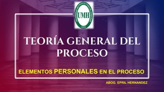 TEORÍA GENERAL DEL
PROCESO
ELEMENTOS PERSONALES EN EL PROCESO
ABOG. EPRIL HERNANDEZ
 