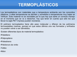 TERMOPLÁSTICOS
Los termoplásticos son materiales que a temperatura ambiente son los conocidos
plásticos, a altas temperaturas se derriten y sometidos a temperaturas muy bajas se
vitrifican. Este material no es reciclable por lo que hay que darle un correcto manejo
en el momento que se va a desechar, hay que tener en cuenta que sólo los que
llevan la sigla PET impresa pueden reciclarse.
El polimero termoplastico tiene alto peso molecular y difieren de los polímeros
termoestables (resinas, gomas) en que estos últimos una vez formados y enfriados
no pueden volver a ser derretidos.
•Existen diferentes tipos de material termoplástico:
Polietileno
Polipropileno
Poliestireno
Policloruro de vinilo
Teflón
Nilon
 