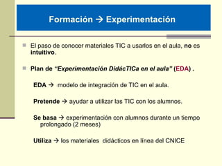 Formación    Experimentación   <ul><li>El paso de conocer materiales TIC a usarlos en el aula,  no  es  intuitivo . </li>...