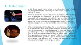 El Teatro Tosco
 La RAE define tosco(1) como “grosero, sin pulimento ni labor”. A su vez,
grosero significa “basto, ordinario y sin arte”. Brook comienza el
capítulo diciendo:
 “Siempre es el teatro popular el que salva a una época. A través de los
siglos ha adoptado muchas formas, con un único factor común: la
tosquedad. Sal, sudor, ruido, olor: el teatro que no está en el teatro, el
teatro en carretas, en carromatos, en tablados, con el público que
permanece en pie, bebiendo, sentado alrededor de las mesas de la
taberna, incorporado a la representación, respondiendo a los actores
[…]”
 El teatro tosco está próximo al pueblo. Su característica es la ausencia
de lo que se llama estilo. El estilo necesita ocio, mientras que un
espectáculo montado en condiciones toscas es como una revolución, ya
que todo lo que se tiene al alcance de la mano puede convertirse en un
arma. El objetivo de este teatro tosco es, en primer lugar, “provocar
desvergonzadamente la alegría y la risa.” . El teatro tosco se ocupa de
las acciones humanas, y debido a que es directo y toca con los pies en
tierra, debido a que admite la risa y lo licencioso, este tipo de teatro al
alcance de la mano parece mejor que el sacro.
 