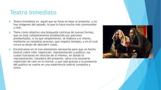 Teatro Inmediato
 Teatro Inmediato es aquel que se forja en base al presente, y no
hay imágenes del pasado, lo que lo hace mucho mas conmovedor
y real.
 Tiene como objetivo una búsqueda continua de nuevas formas,
que no esta completamente establecido por patrones
prediseñados, si no que simplemente, se elabora a si mismo,
mediante un complejo proceso, que respeta tiempos, y en el cual
nunca se dejan de descubrir cosas.
 Encontramos en el tres elementos necesarios para que un hecho
teatral cobre vida: repetición, representación y publico, los
cuales funcionan en relación de si mismos, en donde la
representación, hacedora del presente, salva a la necesaria
repetición de caer en lo mortal, y que solo gracias a la presencia
del publico se vuelve en una experiencia teatral completa y
única.
 