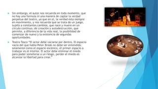  Sin embargo, el autor nos recuerda en todo momento, que
no hay una formula ni una manera de captar la verdad
perpetua del teatro, ya que en el, la verdad esta siempre
en movimiento, y nos recuerda que se trata de un juego,
sujeto a constantes cambios, que nace y muere en un
circulo continuo, de creación y autodestrucción, que
permite, a diferencia de la vida real, la posibilidad de
comenzar de nuevo y la existencia de segundas
oportunidades.
 Teatro Tosco “El actor debe vaciarse por dentro. El espacio
vacío del que habla Peter Brook no debe ser entendido
solamente como el espacio escénico, el primer espacio a
trabajar es el interior. El actor debe eliminar el miedo
para poder someterse a un riesgo, perder el miedo es
alcanzar la libertad para crear.”
 