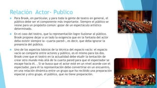 Relación Actor- Publico
 Para Brook, en particular, y para toda la gente de teatro en general, el
público debe ser el componente más importante. Siempre el público se
reúne para un propósito común: gozar de un espectáculo artístico
determinado.
 En el caso del teatro, que la representación logre ilusionar al público.
Brook propone dejar a un lado la exigencia que en la fantasía del actor
deba existir siempre la «cuarta pared», es decir, que deba ignorar la
presencia del público.
 Uno de los aspectos básicos de la técnica del espacio vacío: el espacio
vacío se comparte entre actores y público, es el mismo para los dos.
Brook cree que el teatro en la actualidad debe eludir la tentación de
crear otro mundo más allá de la cuarta pared para que el espectador se
escape hacia él. . Si se busca que el actor esté en un nivel acorde con el
espectador, para él la representación debe convertirse en un encuentro,
en una relación dinámica entre un grupo que ha recibido una preparación
especial y otro grupo, el público, que no tiene preparación.
 