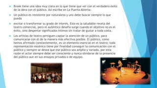  Brook tiene una idea muy clara en lo que tiene que ver con el verdadero éxito
de la obra con el público. Así escribe en La Puerta Abierta:
 Un público es resistente por naturaleza y uno debe buscar siempre lo que
pueda
 excitar o transformar su grado de interés. Esta es la saludable receta del
teatro comercial, pero el auténtico desafío surge cuando el objetivo no es el
éxito, sino despertar significados íntimos sin tratar de gustar a toda costa.
 Los artistas de teatro persiguen captar la atención de un público, para
comunicarse con él de la manera más efectiva posible. El público, como
hemos afirmado constantemente, es un elemento esencial en el teatro; toda
representación escénica tiene por finalidad conseguir la comunicación con el
público y siempre se desea que ese público sea amplio y variado, por esta
razón el actor siempre debe ser consciente y nunca olvidarse de la presencia
del público aun en sus ensayos privados o de equipo.
 