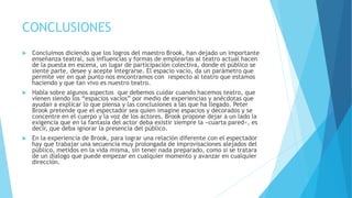 CONCLUSIONES
 Concluimos diciendo que los logros del maestro Brook, han dejado un importante
enseñanza teatral, sus influencias y formas de emplearlas al teatro actual hacen
de la puesta en escena, un lugar de participación colectiva, donde el público se
siente parte, desee y acepte integrarse. El espacio vacío, da un parámetro que
permite ver en qué punto nos encontramos con respecto al teatro que estamos
haciendo y que tan vivo es nuestro teatro.
 Habla sobre algunos aspectos que debemos cuidar cuando hacemos teatro, que
vienen siendo los “espacios vacíos” por medio de experiencias y anécdotas que
ayudan a explicar lo que piensa y las conclusiones a las que ha llegado. Peter
Brook pretende que el espectador sea quien imagine espacios y decorados y se
concentre en el cuerpo y la voz de los actores. Brook propone dejar a un lado la
exigencia que en la fantasía del actor deba existir siempre la «cuarta pared», es
decir, que deba ignorar la presencia del público.
 En la experiencia de Brook, para lograr una relación diferente con el espectador
hay que trabajar una secuencia muy prolongada de improvisaciones alejados del
público, metidos en la vida misma, sin tener nada preparado, como si se tratara
de un dialogo que puede empezar en cualquier momento y avanzar en cualquier
dirección.
 