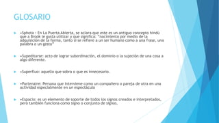 GLOSARIO
 •Sphota : En La Puerta Abierta, se aclara que este es un antiguo concepto hindú
que a Brook le gusta utilizar y que significa: “nacimiento por medio de la
adquisición de la forma, tanto si se refiere a un ser humano como a una frase, una
palabra o un gesto”
 •Supeditarse: acto de lograr subordinación, el dominio o la sujeción de una cosa a
algo diferente.
 •Superfluo: aquello que sobra o que es innecesario.
 •Partenaire: Persona que interviene como un compañero o pareja de otra en una
actividad especialmente en un espectáculo
 •Espacio: es un elemento de soporte de todos los signos creados e interpretados,
pero también funciona como signo o conjunto de signos.
 