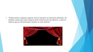  "Puedo tomar cualquier espacio vacío y llamarlo un escenario desnudo. Un
hombre camina por este espacio vacío mientras otro le observa, y esto es
todo lo que se necesita para realizar un acto teatral.”
 