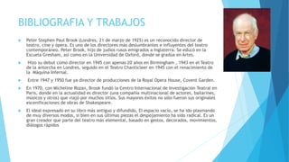 BIBLIOGRAFIA Y TRABAJOS
 Peter Stephen Paul Brook (Londres, 21 de marzo de 1925) es un reconocido director de
teatro, cine y ópera. Es uno de los directores más deslumbrantes e influyentes del teatro
contemporáneo. Peter Brook, hijo de judíos rusos emigrados a Inglaterra. Se educó en la
Escuela Gresham, así como en la Universidad de Oxford, donde se gradúa en Artes.
 Hizo su debut como director en 1945 con apenas 20 años en Birmingham , 1943 en el Teatro
de la antorcha en Londres, seguido en el Teatro Chanticleer en 1945 con el renacimiento de
la Máquina Infernal.
 Entre 1947 y 1950 fue ya director de producciones de la Royal Opera House, Covent Garden.
 En 1970, con Micheline Rozan, Brook fundó la Centro Internacional de Investigación Teatral en
Paris, donde en la actualidad es director (una compañía multinacional de actores, bailarines,
músicos y otros) que viajó por muchos sitios. Sus mayores éxitos no sólo fueron sus originales
escenificaciones de obras de Shakespeare.
 El ideal expresado en su libro más antiguo y difundido, El espacio vacío, se ha ido plasmando
de muy diversos modos, si bien en sus últimas piezas el despojamiento ha sido radical. Es un
gran creador que parte del teatro más elemental, basado en gestos, decorados, movimientos,
diálogos rápidos
 