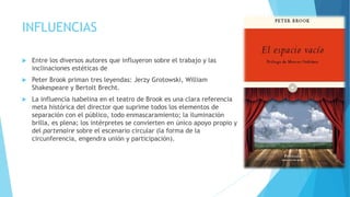 INFLUENCIAS
 Entre los diversos autores que influyeron sobre el trabajo y las
inclinaciones estéticas de
 Peter Brook priman tres leyendas: Jerzy Grotowski, William
Shakespeare y Bertolt Brecht.
 La influencia isabelina en el teatro de Brook es una clara referencia
meta histórica del director que suprime todos los elementos de
separación con el público, todo enmascaramiento; la iluminación
brilla, es plena; los intérpretes se convierten en único apoyo propio y
del partenaire sobre el escenario circular (la forma de la
circunferencia, engendra unión y participación).
 