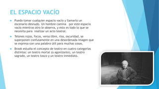 EL ESPACIO VACÍO
 Puedo tomar cualquier espacio vacío y llamarlo un
escenario desnudo. Un hombre camina por este espacio
vacío mientras otro le observa, y esto es todo lo que se
necesita para realizar un acto teatral.
 Telones rojos, focos, verso libre, risa, oscuridad, se
superponen confusamente en una desordenada imagen que
se expresa con una palabra útil para muchas cosas.
 Brook estudia el concepto de teatro en cuatro categorías
distintas: un teatro mortal (o agonizante), un teatro
sagrado, un teatro tosco y un teatro inmediato.
 
